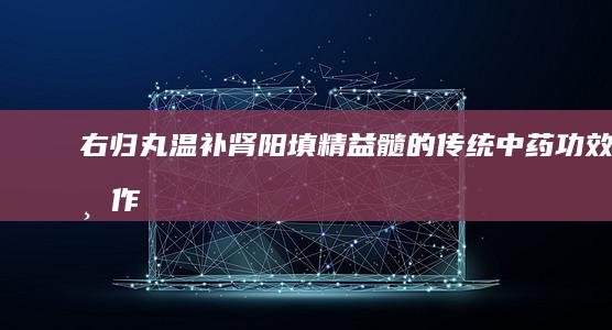 右归丸：温补肾阳、填精益髓的传统中药功效与作用解析