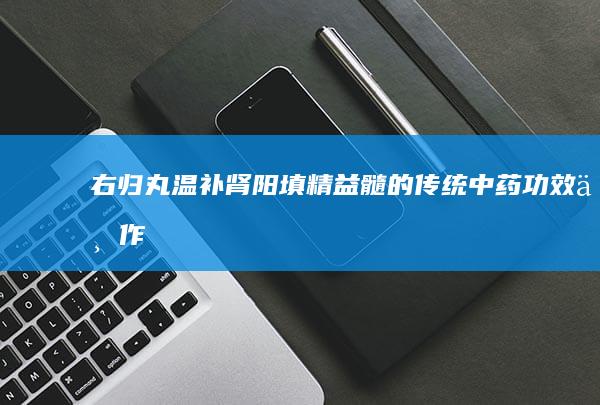 右归丸：温补肾阳、填精益髓的传统中药功效与作用解析